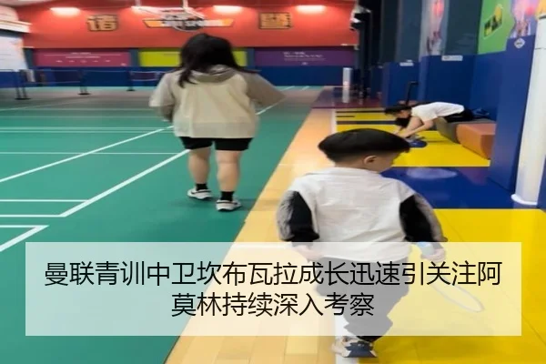 曼联青训中卫坎布瓦拉成长迅速引关注阿莫林持续深入考察