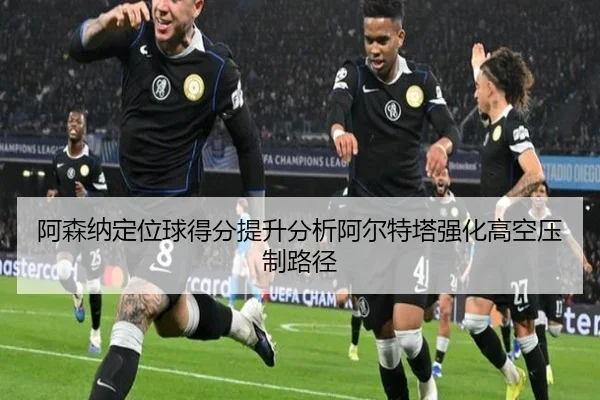 阿森纳定位球得分提升分析阿尔特塔强化高空压制路径