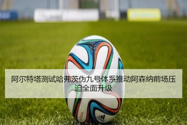 阿尔特塔测试哈弗茨伪九号体系推动阿森纳前场压迫全面升级