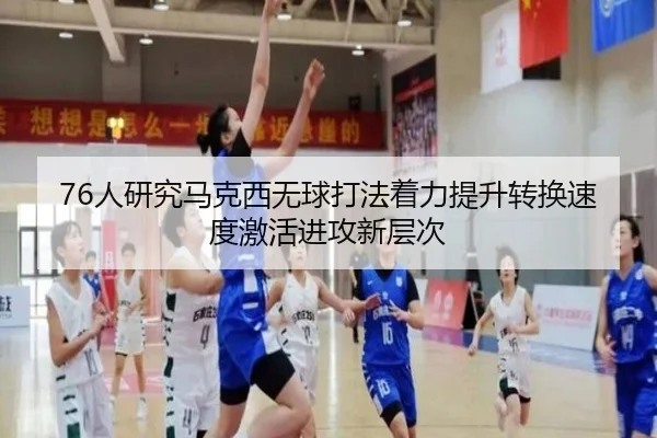 76人研究马克西无球打法着力提升转换速度激活进攻新层次